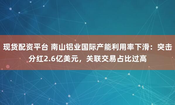 现货配资平台 南山铝业国际产能利用率下滑：突击分红2.6亿美元，关联交易占比过高