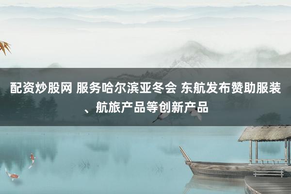 配资炒股网 服务哈尔滨亚冬会 东航发布赞助服装、航旅产品等创新产品