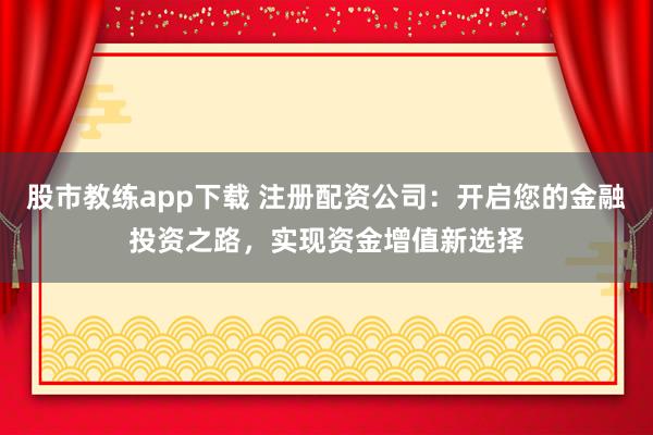 股市教练app下载 注册配资公司：开启您的金融投资之路，实现资金增值新选择