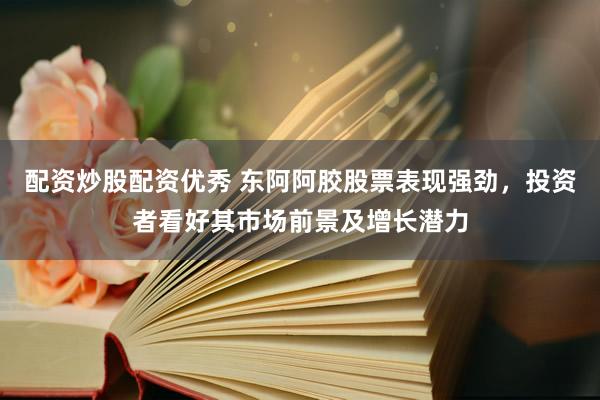 配资炒股配资优秀 东阿阿胶股票表现强劲，投资者看好其市场前景及增长潜力