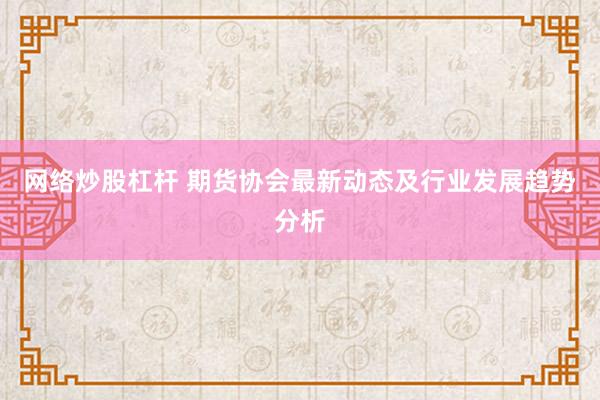 网络炒股杠杆 期货协会最新动态及行业发展趋势分析
