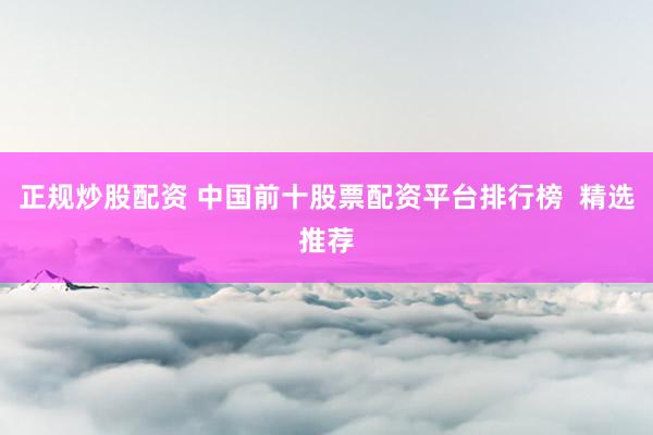正规炒股配资 中国前十股票配资平台排行榜  精选推荐
