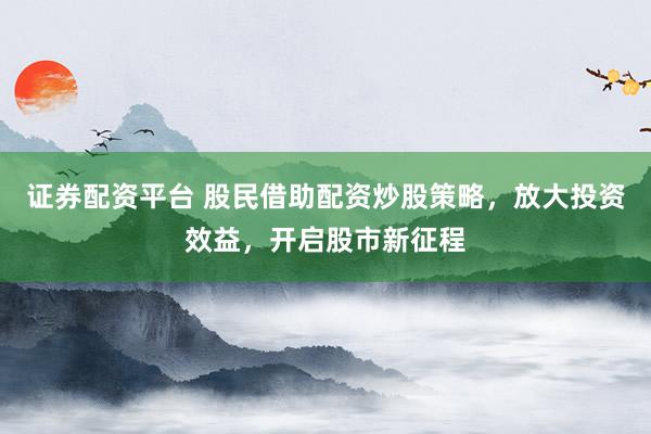 证券配资平台 股民借助配资炒股策略，放大投资效益，开启股市新征程