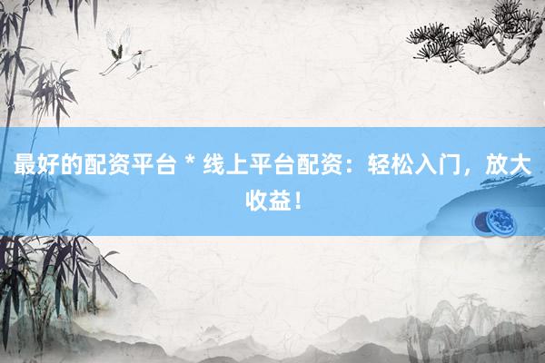 最好的配资平台 * 线上平台配资：轻松入门，放大收益！