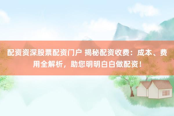 配资资深股票配资门户 揭秘配资收费：成本、费用全解析，助您明明白白做配资！
