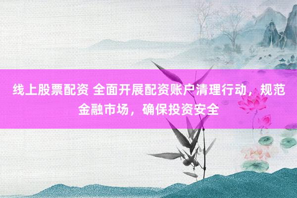 线上股票配资 全面开展配资账户清理行动，规范金融市场，确保投资安全