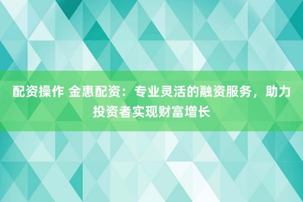 配资操作 金惠配资：专业灵活的融资服务，助力投资者实现财富增长