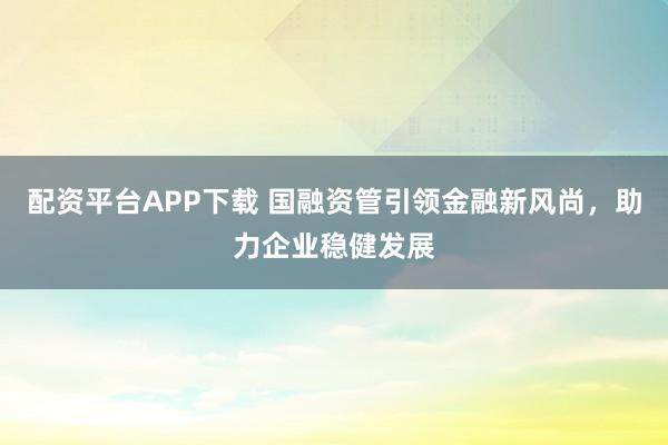 配资平台APP下载 国融资管引领金融新风尚，助力企业稳健发展