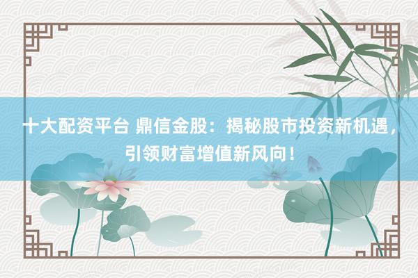 十大配资平台 鼎信金股：揭秘股市投资新机遇，引领财富增值新风向！