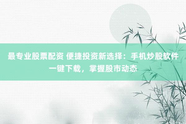 最专业股票配资 便捷投资新选择：手机炒股软件一键下载，掌握股市动态