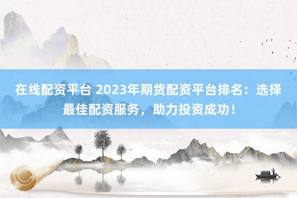 在线配资平台 2023年期货配资平台排名：选择最佳配资服务，助力投资成功！