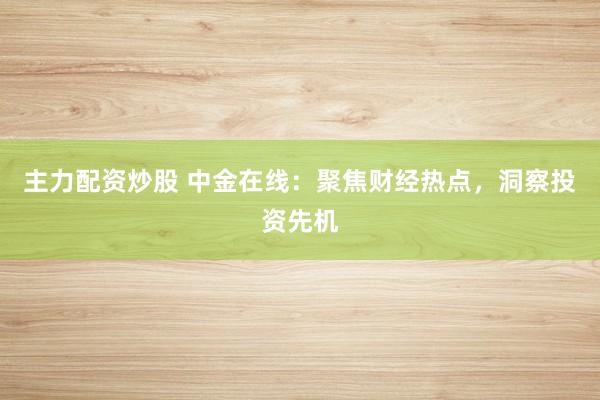 主力配资炒股 中金在线：聚焦财经热点，洞察投资先机