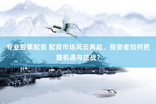 专业股票配资 配资市场风云再起，投资者如何把握机遇与挑战？