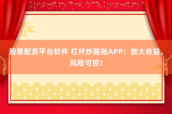 股票配资平台软件 杠杆炒股指APP：放大收益，风险可控！