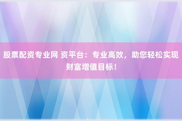 股票配资专业网 资平台：专业高效，助您轻松实现财富增值目标！