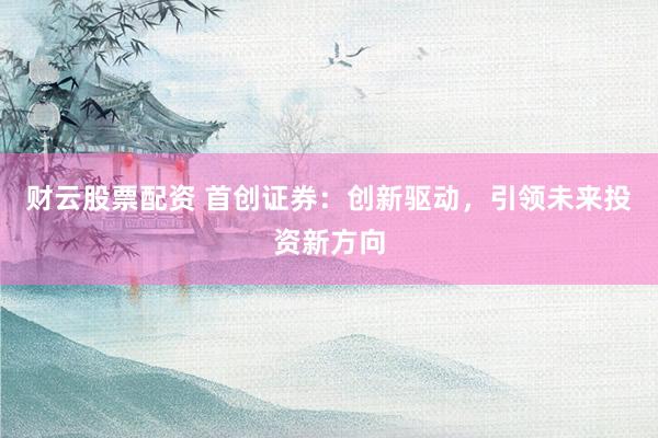 财云股票配资 首创证券：创新驱动，引领未来投资新方向