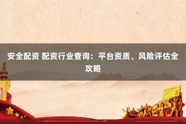 安全配资 配资行业查询：平台资质、风险评估全攻略