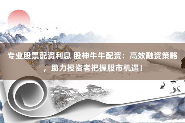 专业股票配资利息 股神牛牛配资：高效融资策略，助力投资者把握股市机遇！