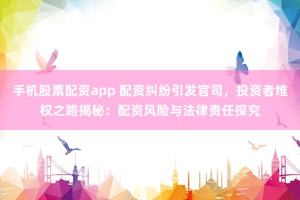 手机股票配资app 配资纠纷引发官司，投资者维权之路揭秘：配资风险与法律责任探究