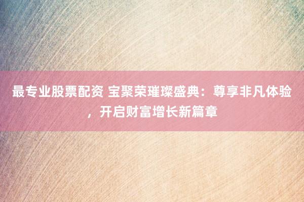 最专业股票配资 宝聚荣璀璨盛典：尊享非凡体验，开启财富增长新篇章