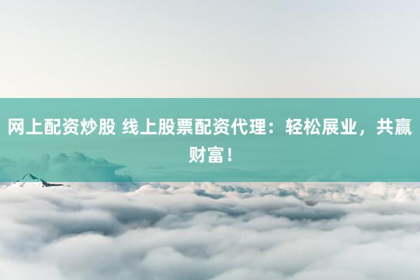 网上配资炒股 线上股票配资代理：轻松展业，共赢财富！