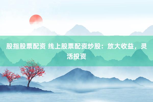 股指股票配资 线上股票配资炒股：放大收益，灵活投资