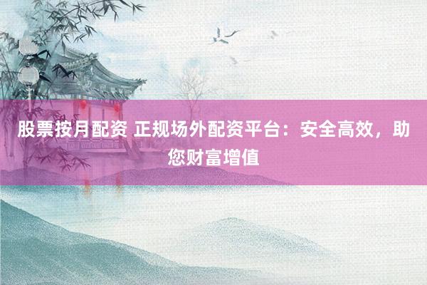 股票按月配资 正规场外配资平台：安全高效，助您财富增值