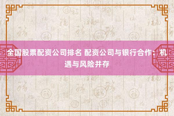 全国股票配资公司排名 配资公司与银行合作：机遇与风险并存