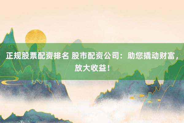 正规股票配资排名 股市配资公司：助您撬动财富，放大收益！