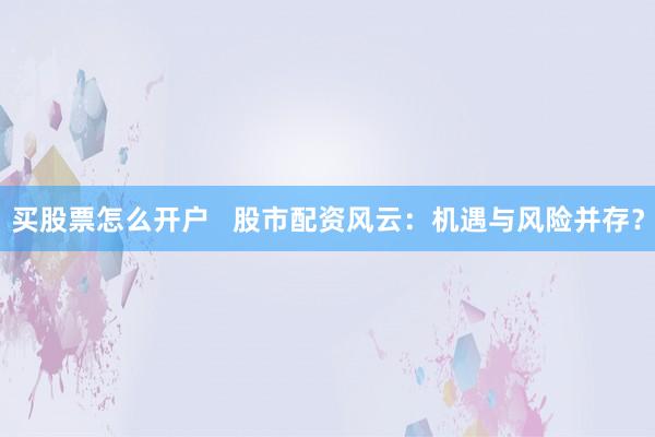 买股票怎么开户   股市配资风云：机遇与风险并存？