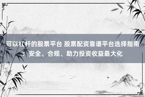 可以杠杆的股票平台 股票配资靠谱平台选择指南：安全、合规、助力投资收益最大化