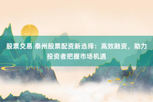 股票交易 泰州股票配资新选择：高效融资，助力投资者把握市场机遇