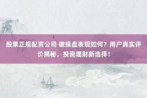 股票正规配资公司 徽操盘表现如何？用户真实评价揭秘，投资理财新选择！
