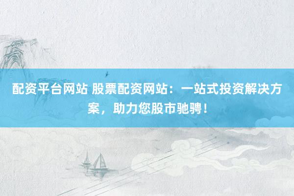 配资平台网站 股票配资网站：一站式投资解决方案，助力您股市驰骋！