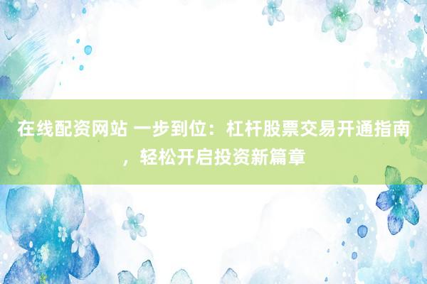 在线配资网站 一步到位：杠杆股票交易开通指南，轻松开启投资新篇章