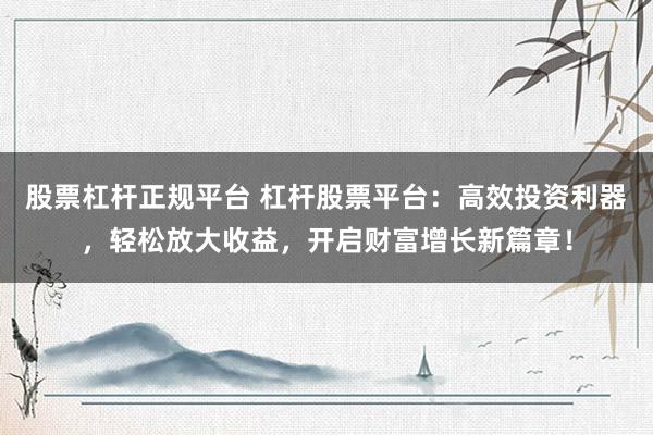 股票杠杆正规平台 杠杆股票平台：高效投资利器，轻松放大收益，开启财富增长新篇章！