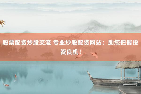股票配资炒股交流 专业炒股配资网站：助您把握投资良机！