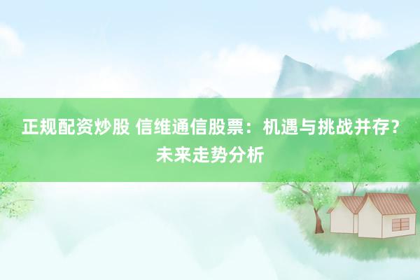 正规配资炒股 信维通信股票：机遇与挑战并存？未来走势分析