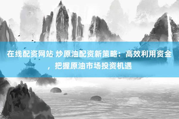 在线配资网站 炒原油配资新策略：高效利用资金，把握原油市场投资机遇