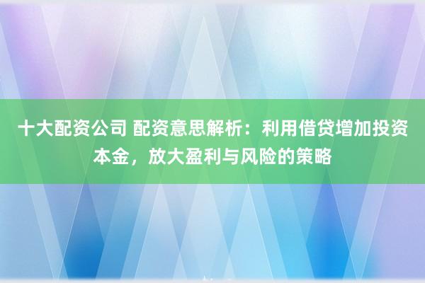 十大配资公司 配资意思解析：利用借贷增加投资本金，放大盈利与风险的策略