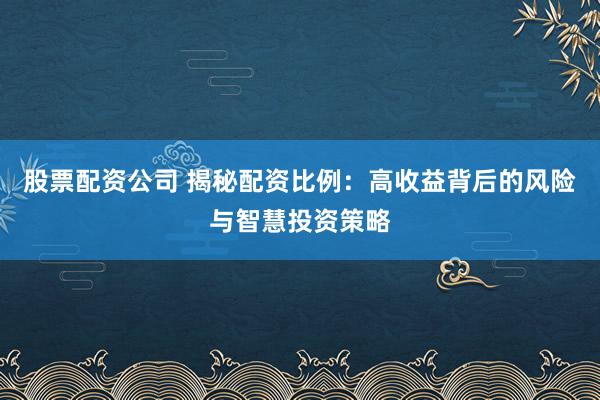 股票配资公司 揭秘配资比例：高收益背后的风险与智慧投资策略