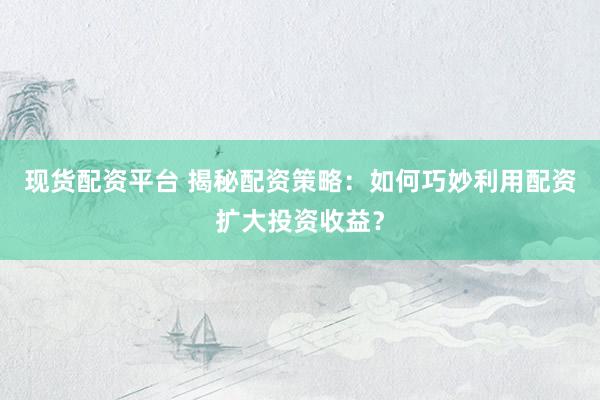 现货配资平台 揭秘配资策略：如何巧妙利用配资扩大投资收益？