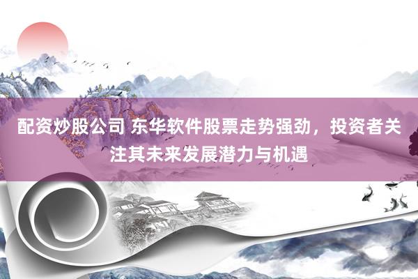 配资炒股公司 东华软件股票走势强劲，投资者关注其未来发展潜力与机遇