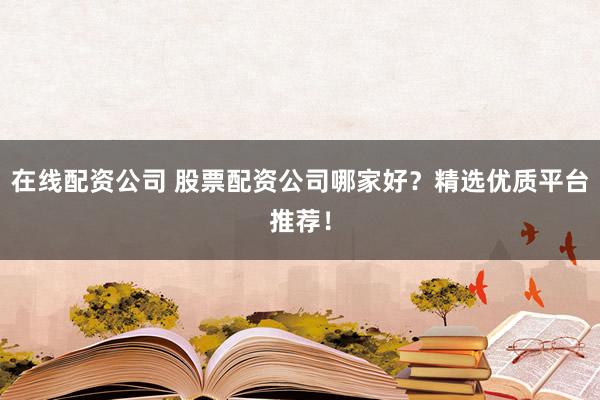 在线配资公司 股票配资公司哪家好？精选优质平台推荐！