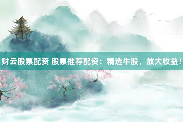 财云股票配资 股票推荐配资：精选牛股，放大收益！
