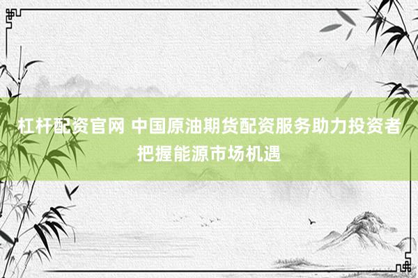 杠杆配资官网 中国原油期货配资服务助力投资者把握能源市场机遇