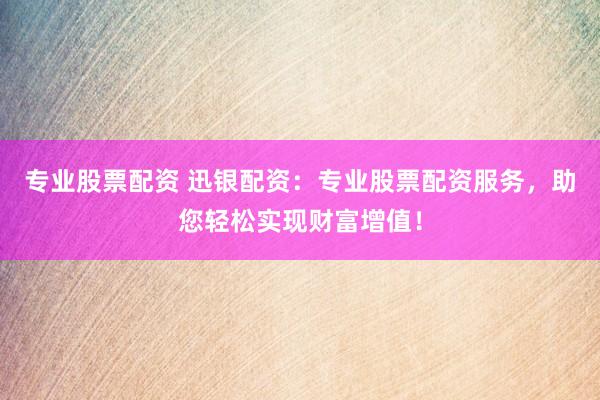 专业股票配资 迅银配资：专业股票配资服务，助您轻松实现财富增值！