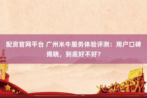 配资官网平台 广州米牛服务体验评测：用户口碑揭晓，到底好不好？