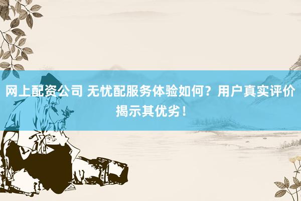 网上配资公司 无忧配服务体验如何？用户真实评价揭示其优劣！