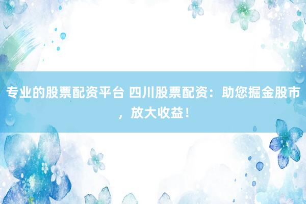 专业的股票配资平台 四川股票配资：助您掘金股市，放大收益！
